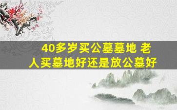 40多岁买公墓墓地 老人买墓地好还是放公墓好
